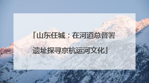 山东任城：在河道总督署遗址探寻京杭运河文化