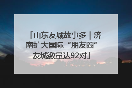 山东友城故事多｜济南扩大国际“朋友圈”友城数量达92对
