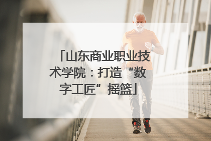 山东商业职业技术学院：打造“数字工匠”摇篮