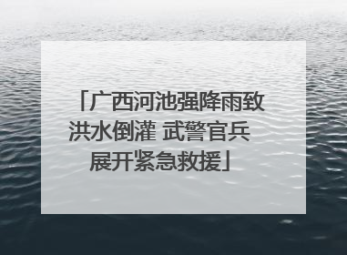 广西河池强降雨致洪水倒灌 武警官兵展开紧急救援