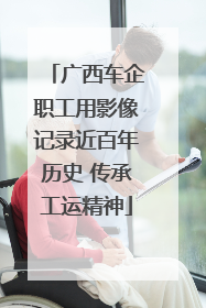 广西车企职工用影像记录近百年历史 传承工运精神
