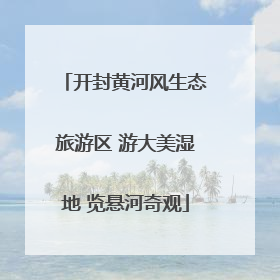 开封黄河风生态旅游区 游大美湿地 览悬河奇观