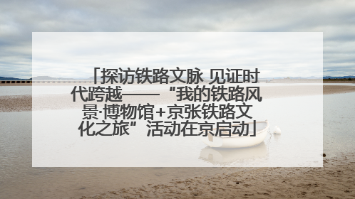 探访铁路文脉 见证时代跨越——“我的铁路风景·博物馆+京张铁路文化之旅”活动在京启动