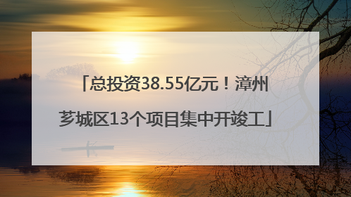 总投资38.55亿元！漳州芗城区13个项目集中开竣工