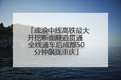 成渝中线高铁最大开挖断面隧道贯通 全线通车后成都50分钟飙拢重庆