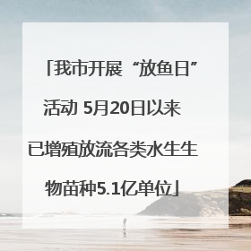 我市开展“放鱼日”活动 5月20日以来已增殖放流各类水生生物苗种5.1亿单位