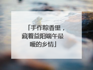 手作粽香里，藏着益阳端午最暖的乡情