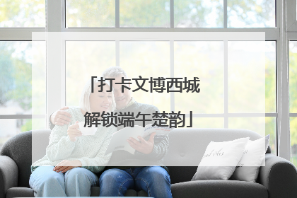 打卡文博西城 解锁端午楚韵