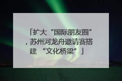扩大“国际朋友圈”，苏州河龙舟邀请赛搭建 “文化桥梁”