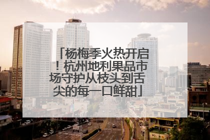 杨梅季火热开启！杭州地利果品市场守护从枝头到舌尖的每一口鲜甜