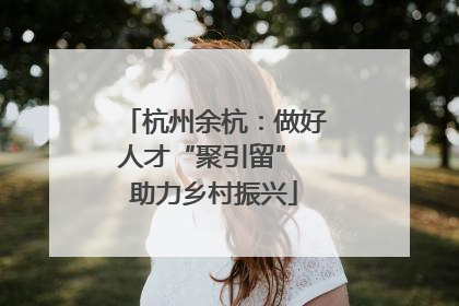 杭州余杭：做好人才“聚引留” 助力乡村振兴