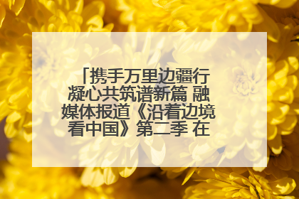 携手万里边疆行 凝心共筑谱新篇 融媒体报道《沿着边境看中国》第二季 在广西东兴正式启动