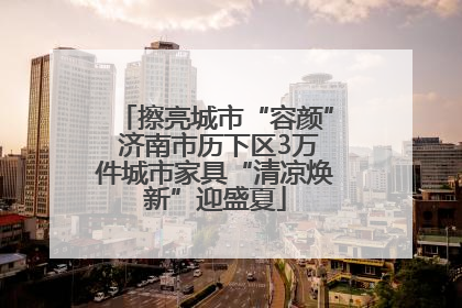 擦亮城市“容颜” 济南市历下区3万件城市家具“清凉焕新”迎盛夏