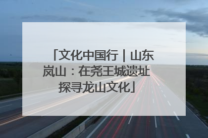 文化中国行｜山东岚山：在尧王城遗址探寻龙山文化