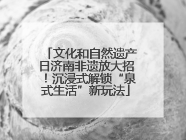 文化和自然遗产日济南非遗放大招！沉浸式解锁“泉式生活”新玩法