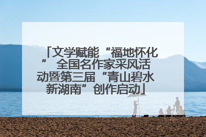 文学赋能“福地怀化” 全国名作家采风活动暨第三届“青山碧水新湖南”创作启动