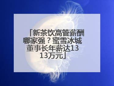 新茶饮高管薪酬哪家强？蜜雪冰城董事长年薪达1313万元