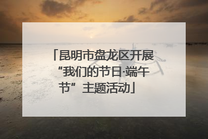 昆明市盘龙区开展“我们的节日·端午节”主题活动