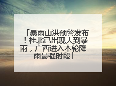 暴雨山洪预警发布！桂北已出现大到暴雨，广西进入本轮降雨最强时段