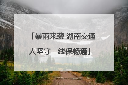 暴雨来袭 湖南交通人坚守一线保畅通