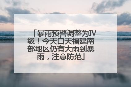 暴雨预警调整为Ⅳ级！今天白天福建南部地区仍有大雨到暴雨，注意防范