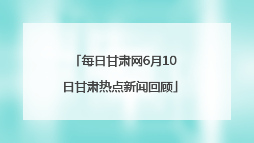每日甘肃网6月10日甘肃热点新闻回顾