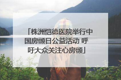 株洲恺德医院举行中国房颤日公益活动 呼吁大众关注心房颤
