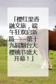 樱红果香融文旅，端午狂欢启新篇——第十九届烟台大樱桃节盛大开幕！