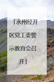 永州经开区党工委警示教育会召开