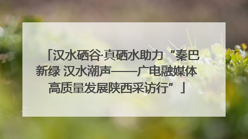 汉水硒谷·真硒水助力“秦巴新绿 汉水潮声——广电融媒体高质量发展陕西采访行”