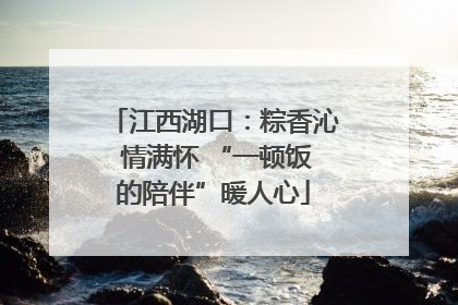 江西湖口：粽香沁 情满怀 “一顿饭的陪伴”暖人心