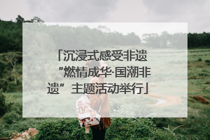 沉浸式感受非遗 “燃情成华·国潮非遗”主题活动举行