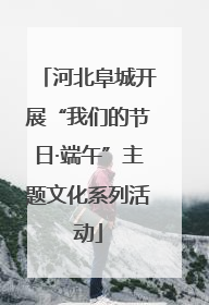河北阜城开展“我们的节日·端午”主题文化系列活动