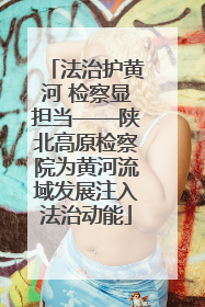 法治护黄河 检察显担当——陕北高原检察院为黄河流域发展注入法治动能