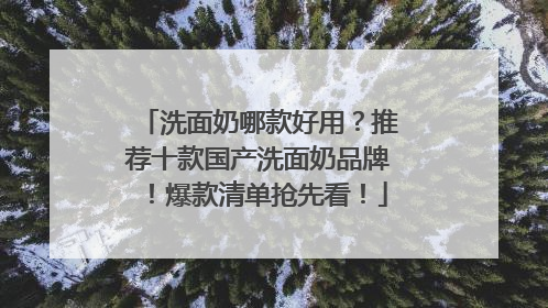 洗面奶哪款好用？推荐十款国产洗面奶品牌！爆款清单抢先看！