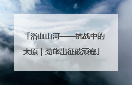 浴血山河——抗战中的太原｜劲旅出征破顽寇