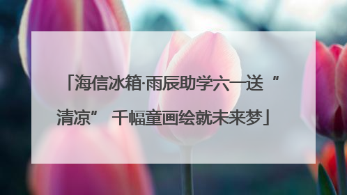 海信冰箱·雨辰助学六一送“清凉” 千幅童画绘就未来梦
