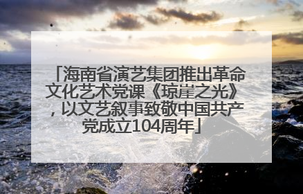 海南省演艺集团推出革命文化艺术党课《琼崖之光》，以文艺叙事致敬中国共产党成立104周年