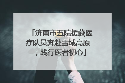 济南市五院援藏医疗队员奔赴雪域高原，践行医者初心