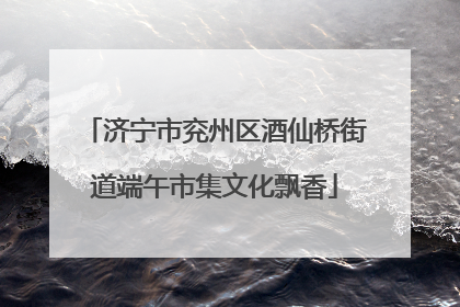 济宁市兖州区酒仙桥街道端午市集文化飘香