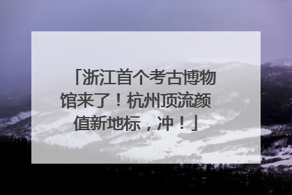 浙江首个考古博物馆来了！杭州顶流颜值新地标，冲！