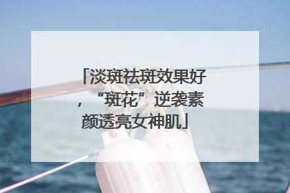 淡斑祛斑效果好，“斑花”逆袭素颜透亮女神肌