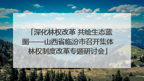 深化林权改革 共绘生态蓝图——山西省临汾市召开集体林权制度改革专题研讨会