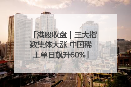 港股收盘｜三大指数集体大涨 中国稀土单日飙升60%