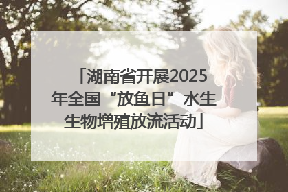 湖南省开展2025年全国“放鱼日”水生生物增殖放流活动