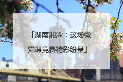 湖南湘潭：这场微党课竞赛精彩纷呈