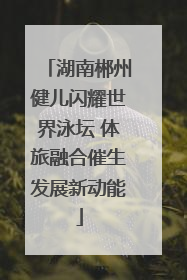 湖南郴州健儿闪耀世界泳坛 体旅融合催生发展新动能