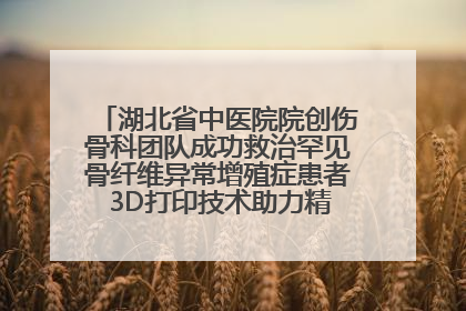 湖北省中医院院创伤骨科团队成功救治罕见骨纤维异常增殖症患者 3D打印技术助力精准矫形手术