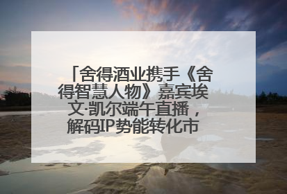 舍得酒业携手《舍得智慧人物》嘉宾埃文·凯尔端午直播，解码IP势能转化市场销量的有效路径
