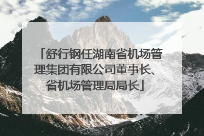 舒行钢任湖南省机场管理集团有限公司董事长、省机场管理局局长